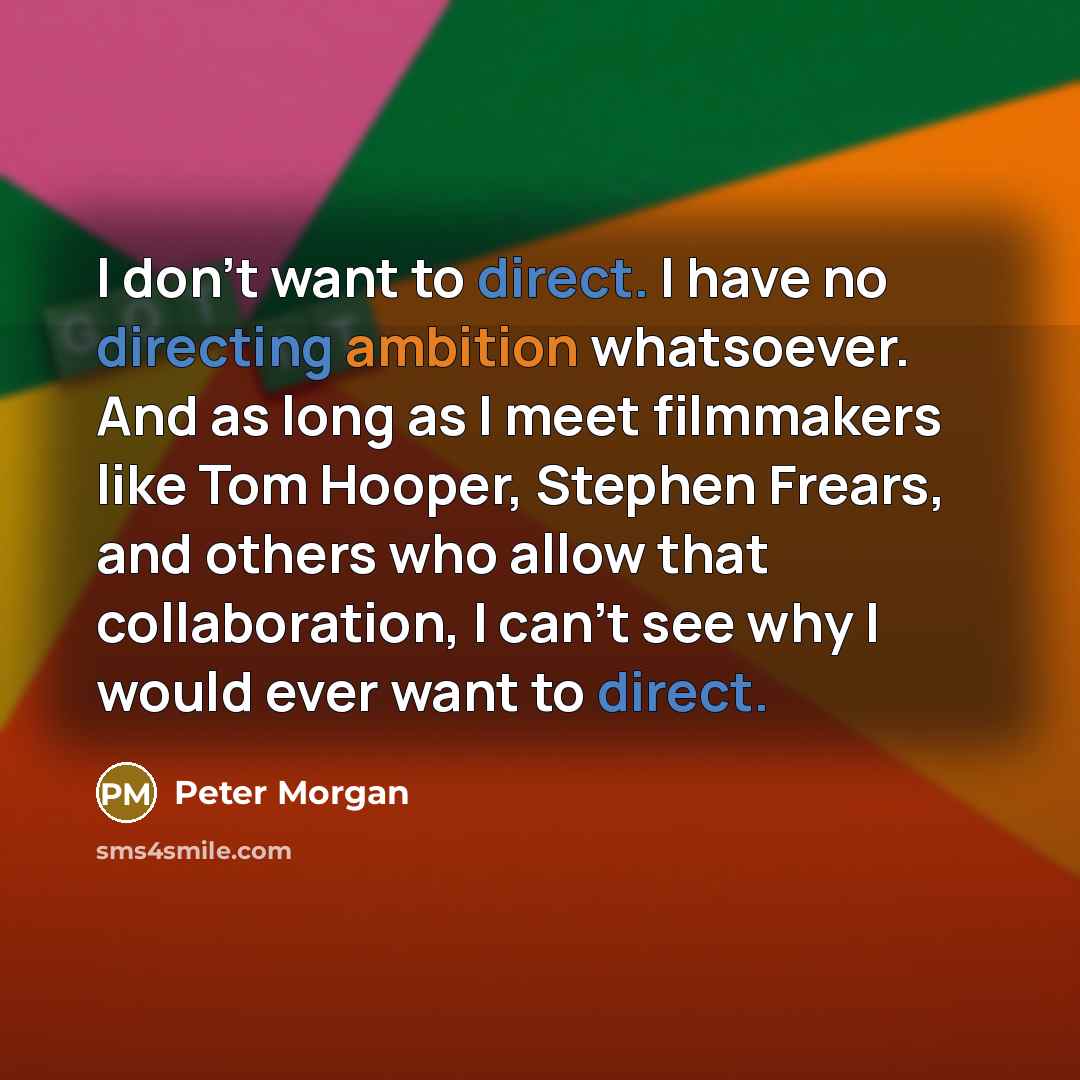 “I don't want to direct. I have no directing ambition whatsoever. And as long as I meet filmmakers like Tom Hooper, Stephen Frears, and others who allow that collaboration, I can't see why I would ever want to direct.” quote by Peter Morgan