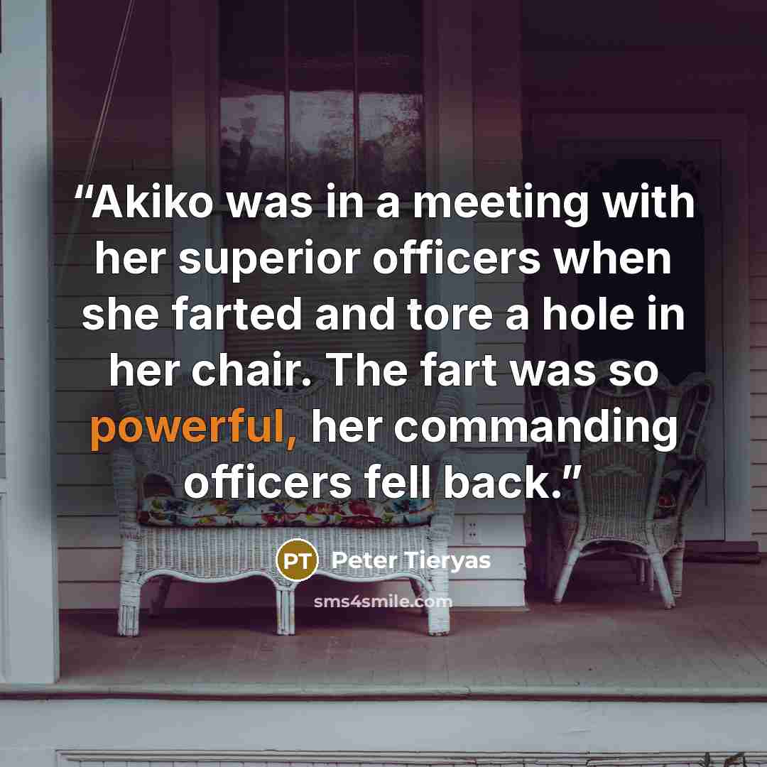 “Akiko was in a meeting with her superior officers when she farted and tore a hole in her chair. The fart was so powerful, her commanding officers fell back.” quote by Peter Tieryas