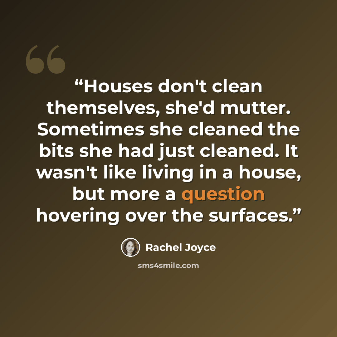 “Houses don't clean themselves, she'd mutter. Sometimes she cleaned the bits she had just cleaned. It wasn't like living in a house, but more a question hovering over the surfaces.” quote by Rachel Joyce