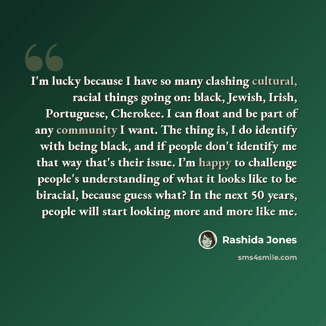 “I'm lucky because I have so many clashing cultural, racial things going on: black, Jewish, Irish, Portuguese, Cherokee. I can float and be part of any community I want. The thing is, I do identify with being black, and if people don't identify me that way that's their issue. I’m happy to challenge…” quote by Rashida Jones