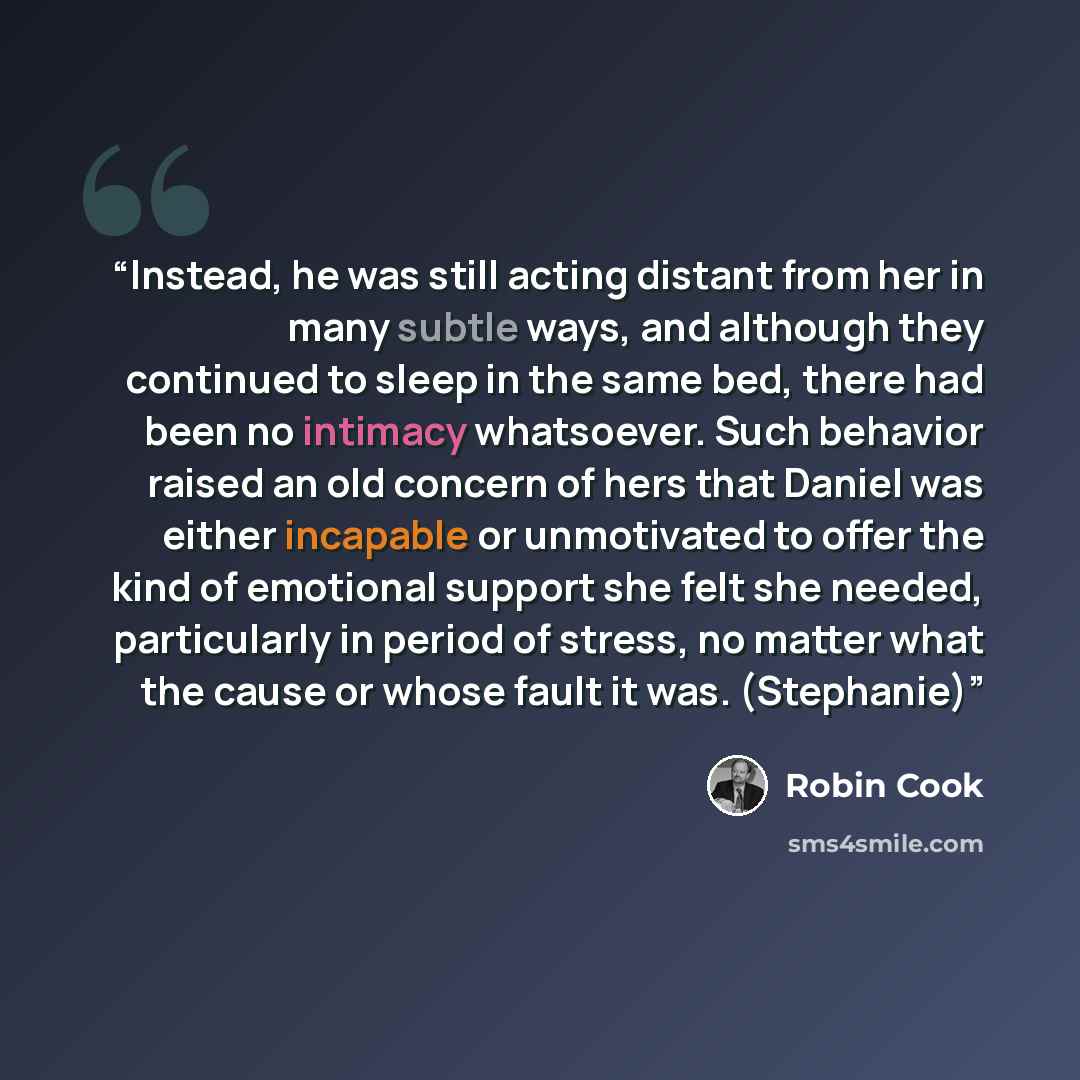 “Instead, he was still acting distant from her in many subtle ways, and although they continued to sleep in the same bed, there had been no intimacy whatsoever. Such behavior raised an old concern of hers that Daniel was either incapable or unmotivated to offer the kind of emotional support she…” quote by Robin Cook