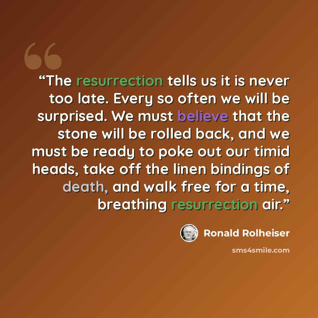 “The resurrection tells us it is never too late. Every so often we will be surprised. We must believe that the stone will be rolled back, and we must be ready to poke out our timid heads, take off the linen bindings of death, and walk free for a time, breathing resurrection air.” quote by Ronald Rolheiser