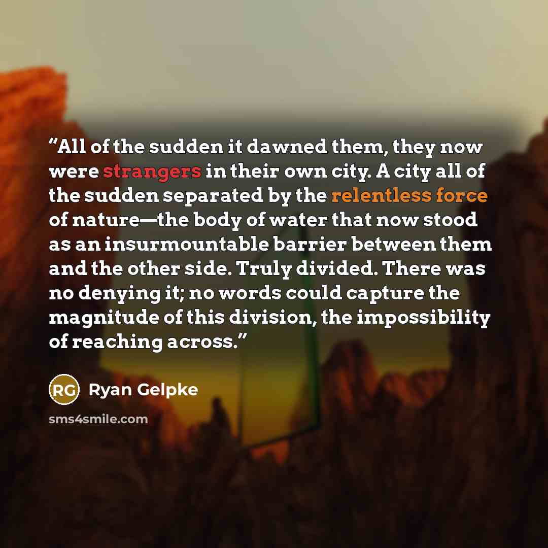 “All of the sudden it dawned them, they now were strangers in their own city. A city all of the sudden separated by the relentless force of nature—the body of water that now stood as an insurmountable barrier between them and the other side. Truly divided. There was no denying it; no words could…” quote by Ryan Gelpke