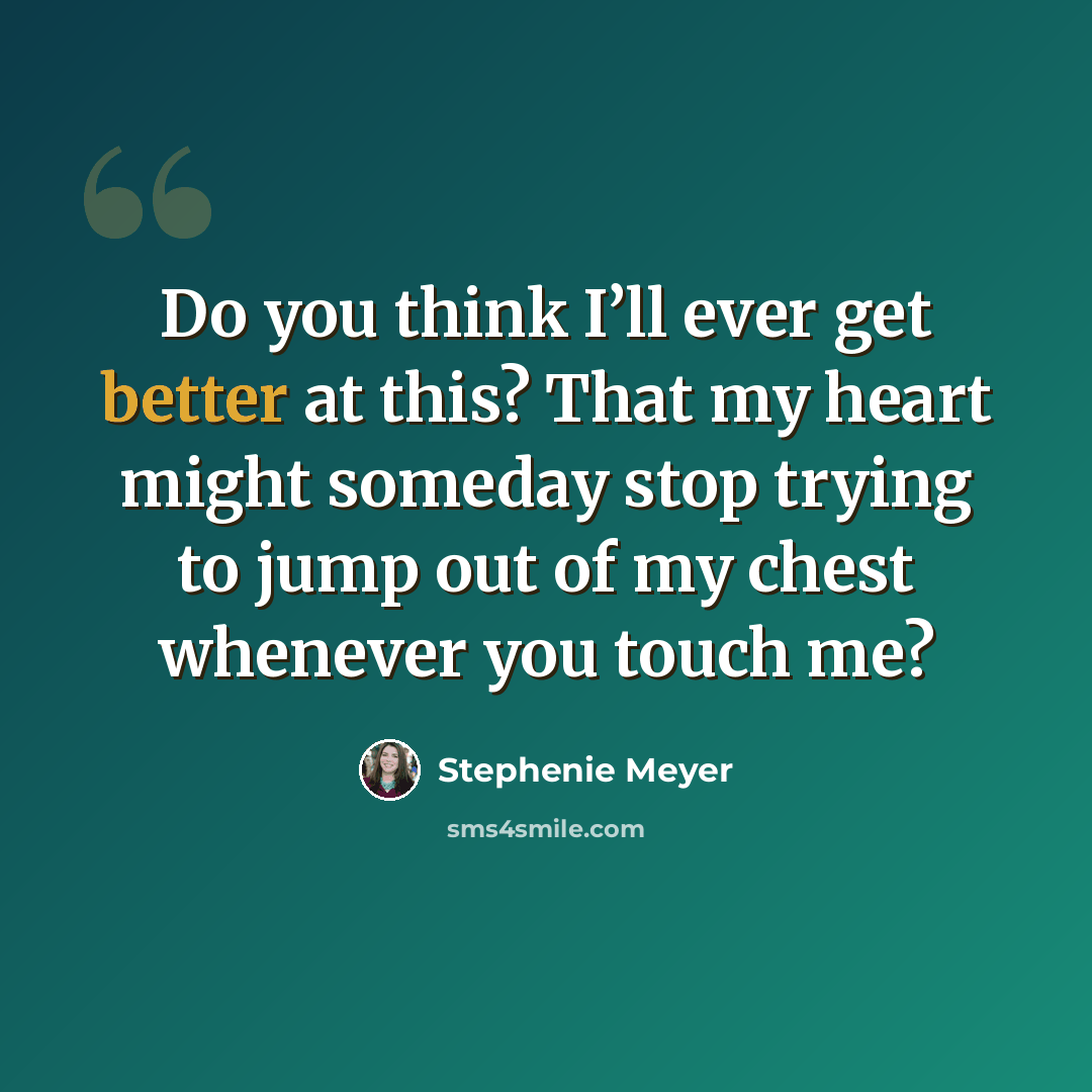 “Do you think I’ll ever get better at this? That my heart might someday stop trying to jump out of my chest whenever you touch me?” quote by Stephenie Meyer
