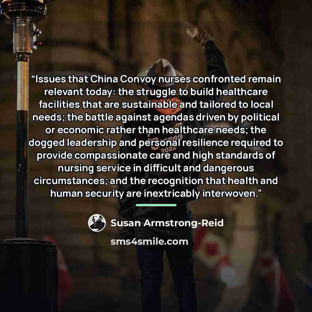 “Issues that China Convoy nurses confronted remain relevant today: the struggle to build healthcare facilities that are sustainable and tailored to local needs; the battle against agendas driven by political or economic rather than healthcare needs; the dogged leadership and personal resilience…” quote by Susan Armstrong-Reid