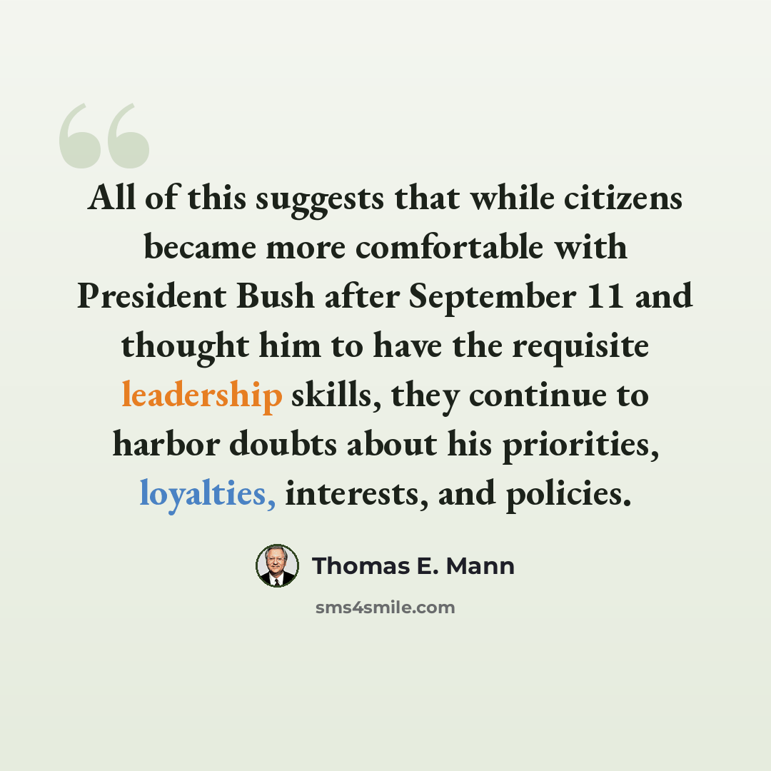 “All of this suggests that while citizens became more comfortable with President Bush after September 11 and thought him to have the requisite leadership skills, they continue to harbor doubts about his priorities, loyalties, interests, and policies.” quote by Thomas E. Mann