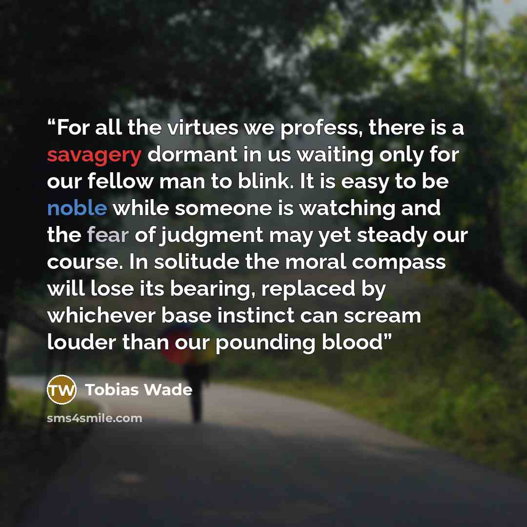 “For all the virtues we profess, there is a savagery dormant in us waiting only for our fellow man to blink. It is easy to be noble while someone is watching and the fear of judgment may yet steady our course. In solitude the moral compass will lose its bearing, replaced by whichever base instinct…” quote by Tobias Wade