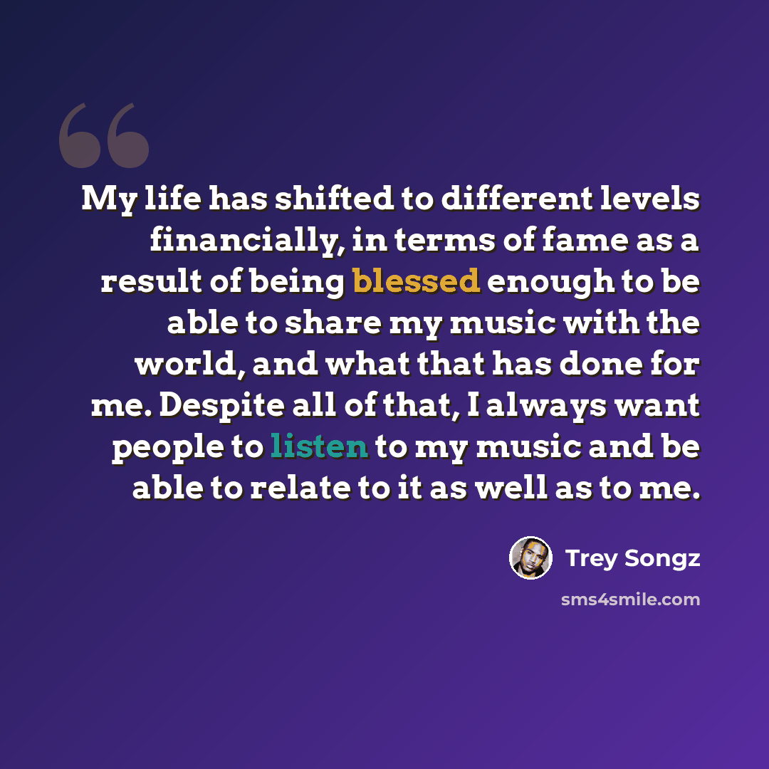 “My life has shifted to different levels financially, in terms of fame as a result of being blessed enough to be able to share my music with the world, and what that has done for me. Despite all of that, I always want people to listen to my music and be able to relate to it as well as to me.” quote by Trey Songz