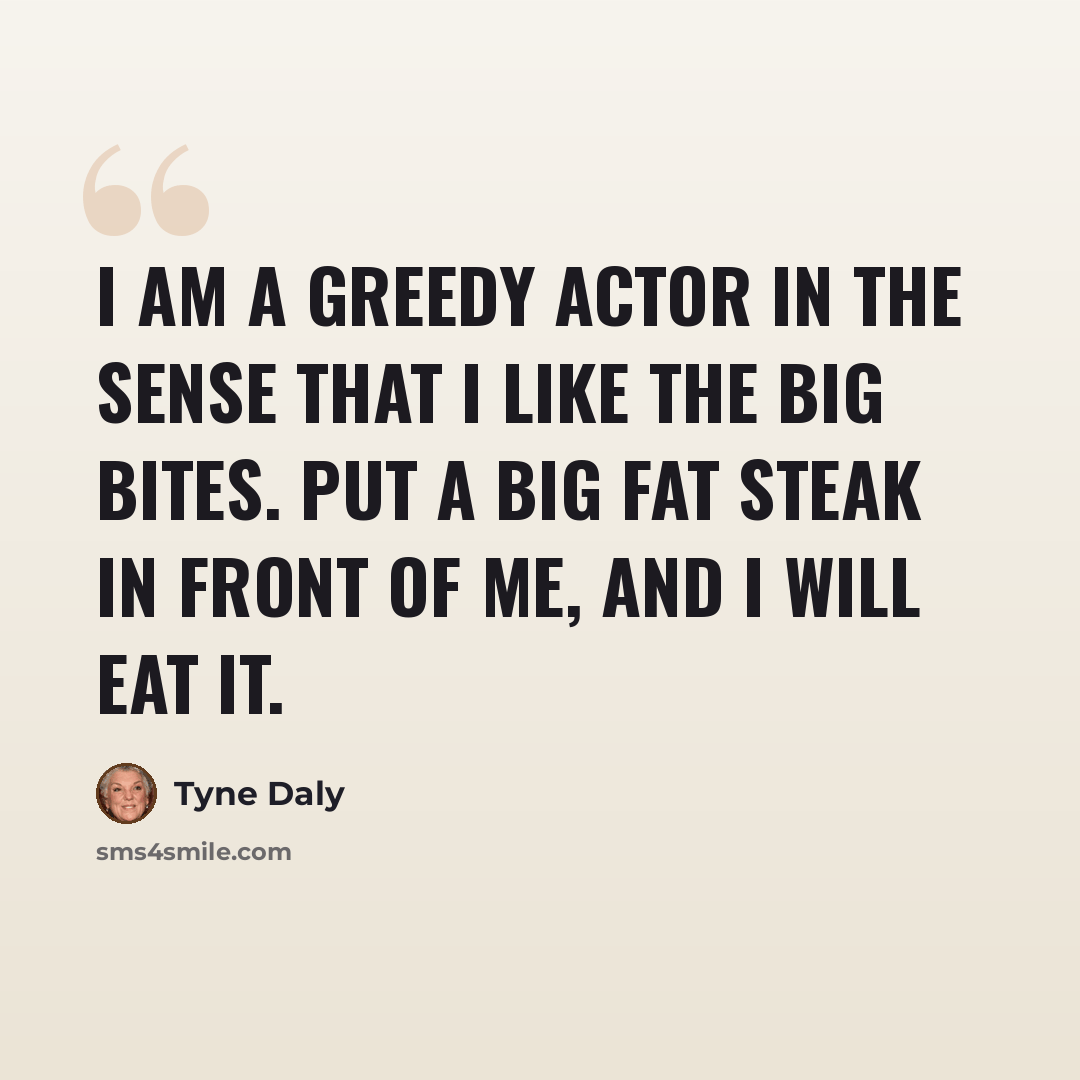 “I am a greedy actor in the sense that I like the big bites. Put a big fat steak in front of me, and I will eat it.” quote by Tyne Daly
