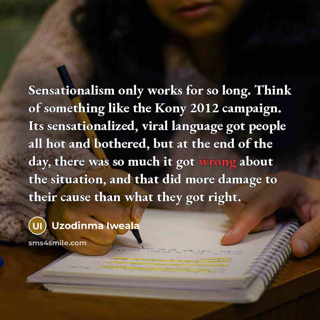 “Sensationalism only works for so long. Think of something like the Kony 2012 campaign. Its sensationalized, viral language got people all hot and bothered, but at the end of the day, there was so much it got wrong about the situation, and that did more damage to their cause than what they got right.” quote by Uzodinma Iweala