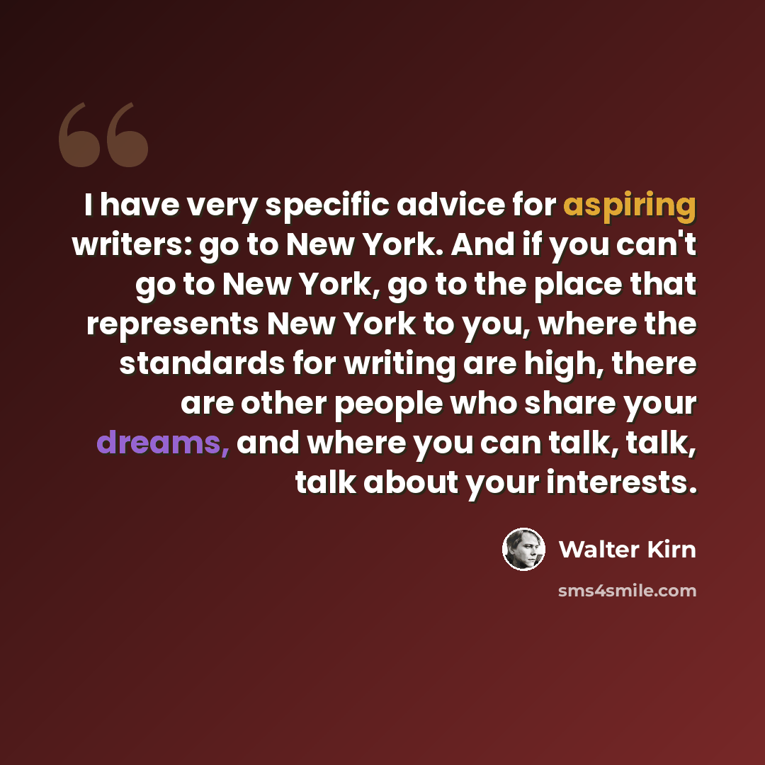 “I have very specific advice for aspiring writers: go to New York. And if you can't go to New York, go to the place that represents New York to you, where the standards for writing are high, there are other people who share your dreams, and where you can talk, talk, talk about your interests.” quote by Walter Kirn