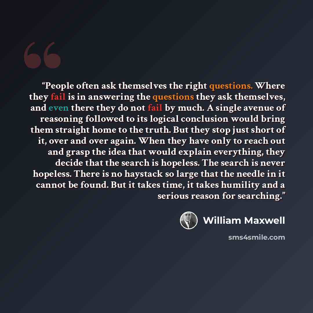 “People often ask themselves the right questions. Where they fail is in answering the questions they ask themselves, and even there they do not fail by much. A single avenue of reasoning followed to its logical conclusion would bring them straight home to the truth. But they stop just short of it…” quote by William Maxwell