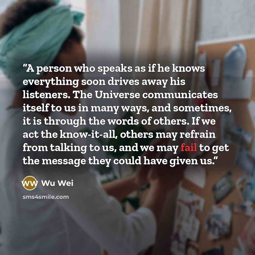 “A person who speaks as if he knows everything soon drives away his listeners. The Universe communicates itself to us in many ways, and sometimes, it is through the words of others. If we act the know-it-all, others may refrain from talking to us, and we may fail to get the message they could have…” quote by Wu Wei