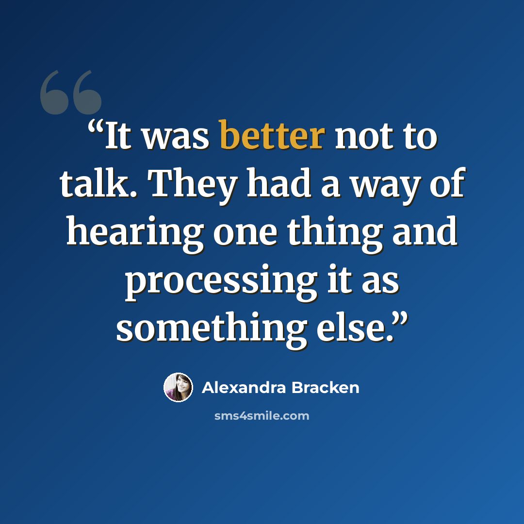 “It was better not to talk. They had a way of hearing one thing and processing it as something else.” quote by Alexandra Bracken