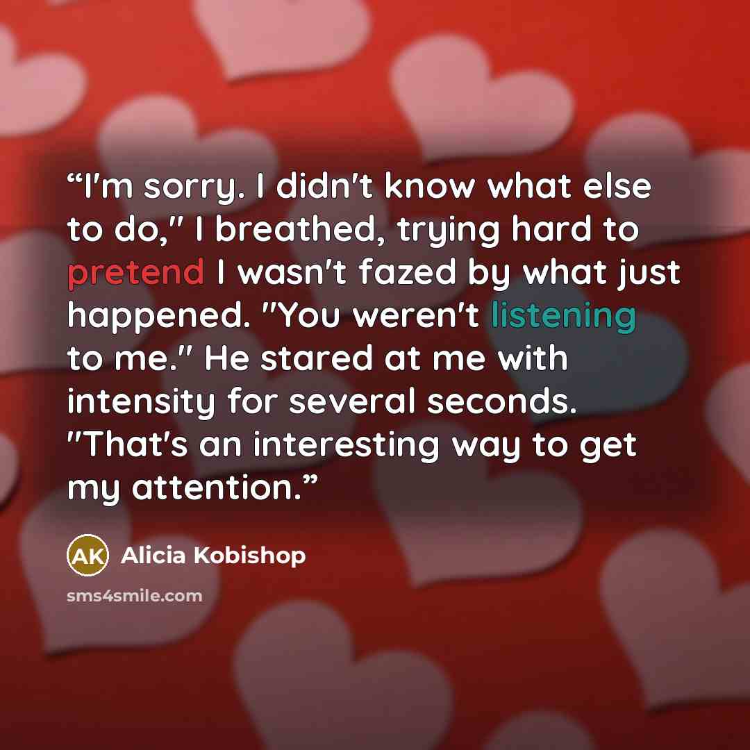 “I'm sorry. I didn't know what else to do," I breathed, trying hard to pretend I wasn't fazed by what just happened. "You weren't listening to me." He stared at me with intensity for several seconds. "That's an interesting way to get my attention.” quote by Alicia Kobishop