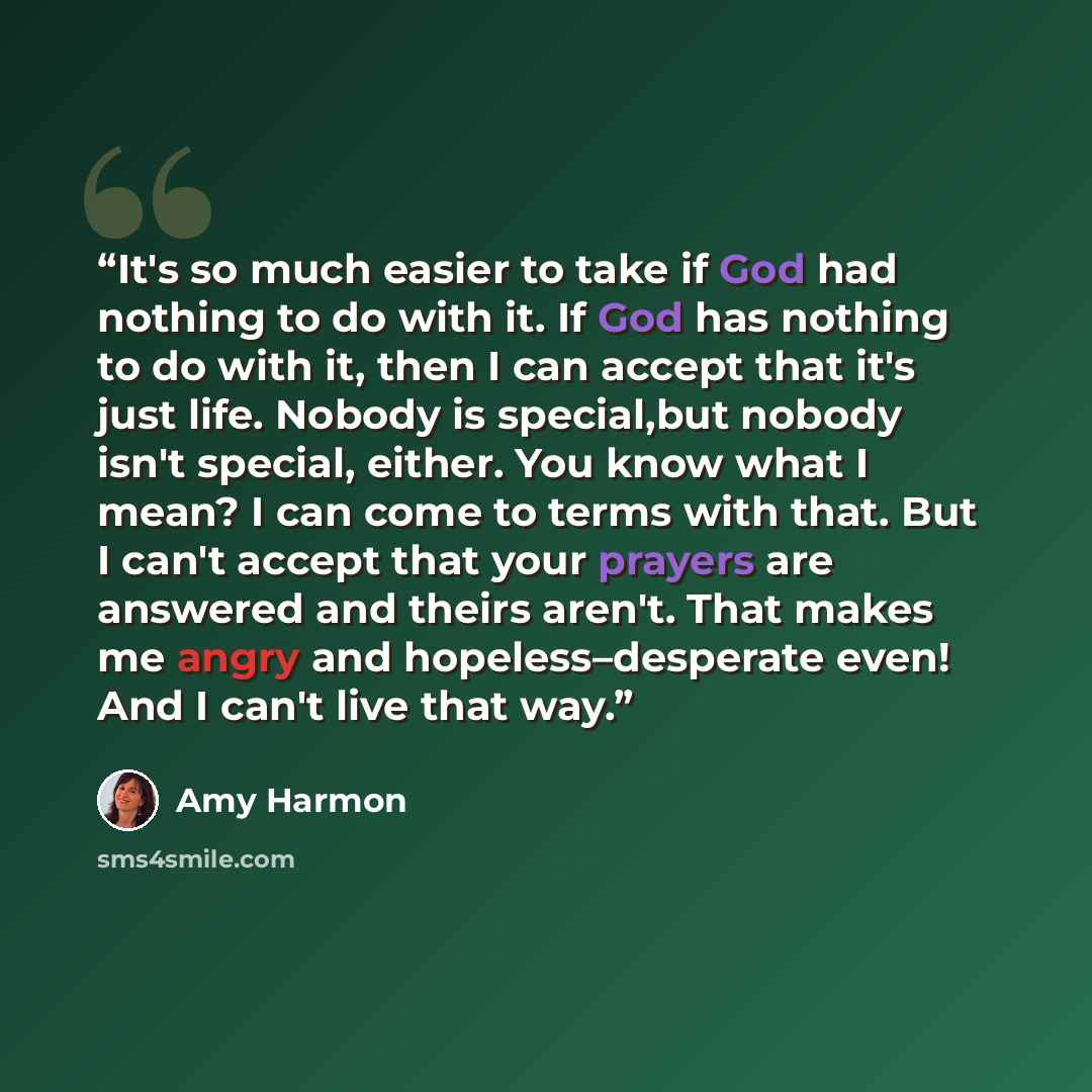 “It's so much easier to take if God had nothing to do with it. If God has nothing to do with it, then I can accept that it's just life. Nobody is special,but nobody isn't special, either. You know what I mean? I can come to terms with that. But I can't accept that your prayers are answered and…” quote by Amy Harmon