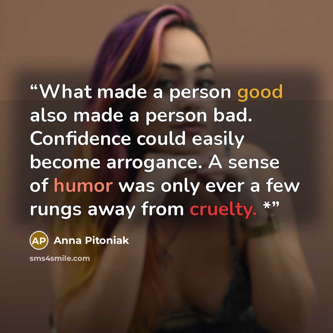 “What made a person good also made a person bad. Confidence could easily become arrogance. A sense of humor was only ever a few rungs away from cruelty. *” quote by Anna Pitoniak