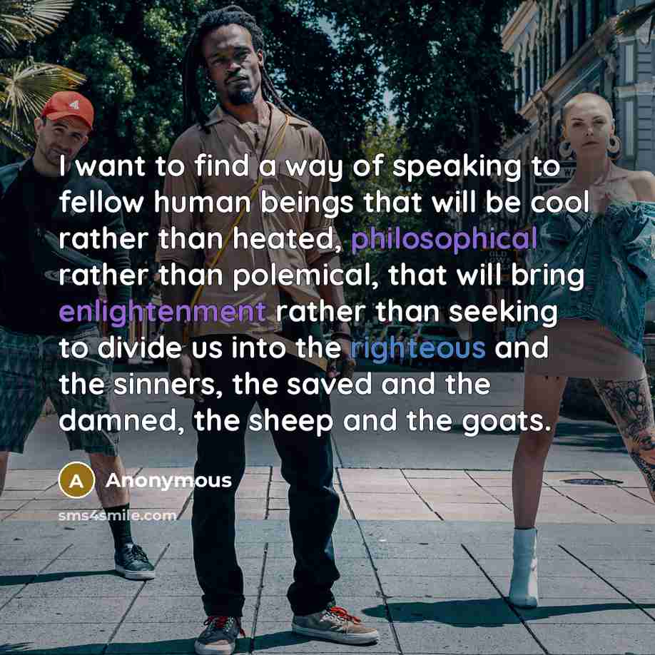 “I want to find a way of speaking to fellow human beings that will be cool rather than heated, philosophical rather than polemical, that will bring enlightenment rather than seeking to divide us into the righteous and the sinners, the saved and the damned, the sheep and the goats.” quote by Anonymous