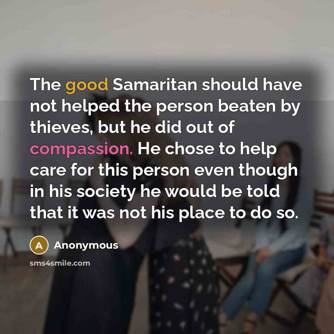 “The good Samaritan should have not helped the person beaten by thieves, but he did out of compassion. He chose to help care for this person even though in his society he would be told that it was not his place to do so.” quote by Anonymous