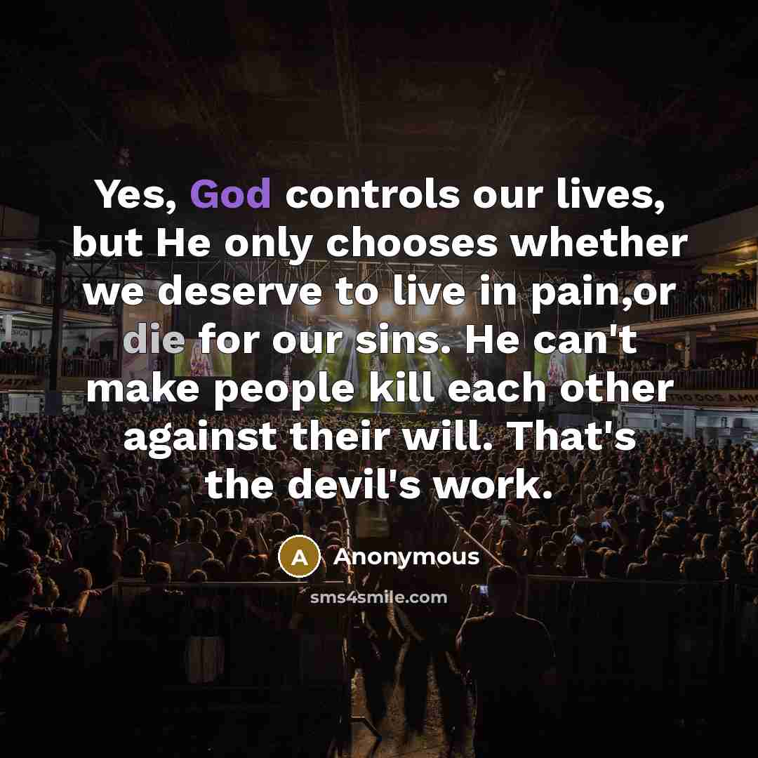 “Yes, God controls our lives, but He only chooses whether we deserve to live in pain,or die for our sins. He can't make people kill each other against their will. That's the devil's work.” quote by Anonymous