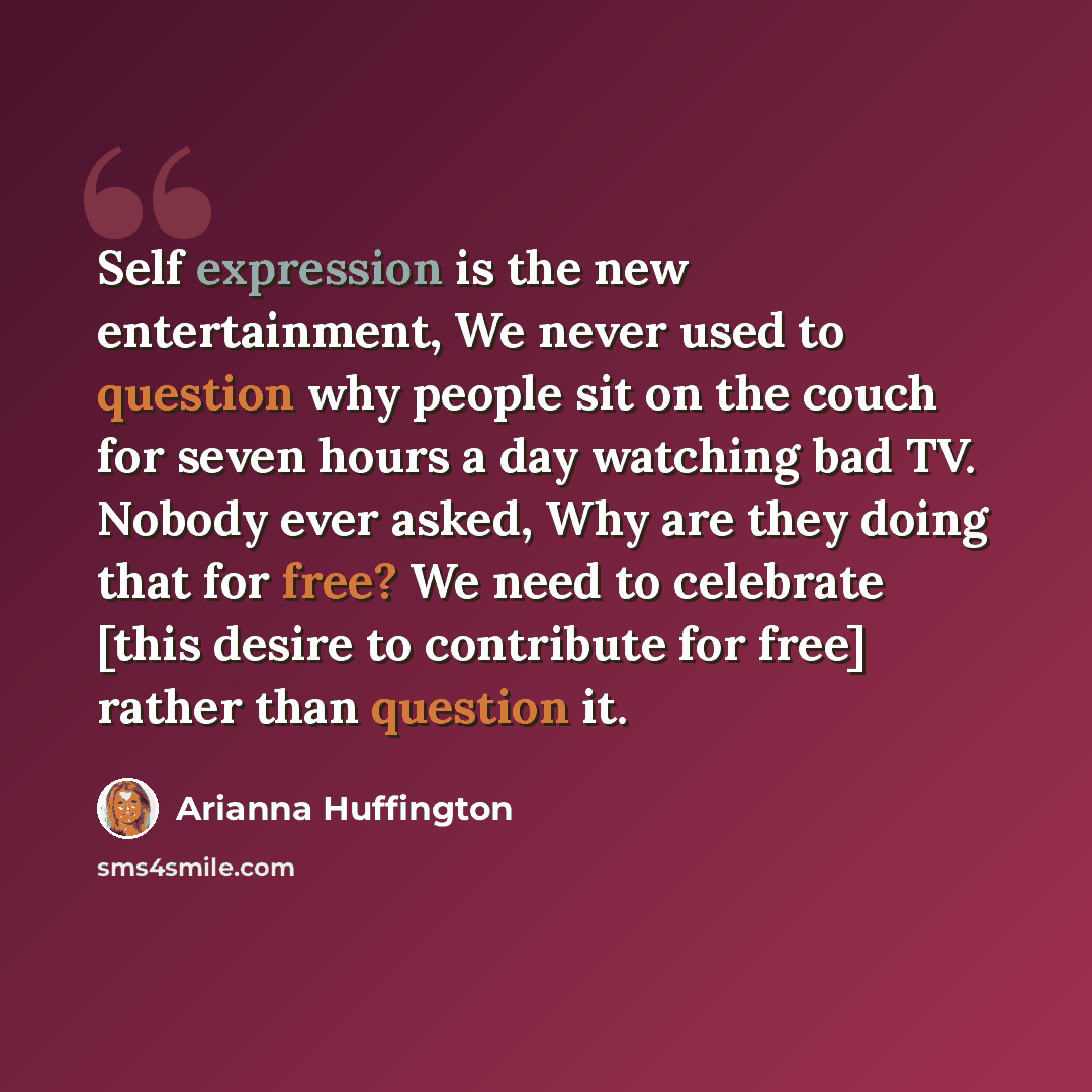 “Self expression is the new entertainment, We never used to question why people sit on the couch for seven hours a day watching bad TV. Nobody ever asked, Why are they doing that for free? We need to celebrate [this desire to contribute for free] rather than question it.” quote by Arianna Huffington