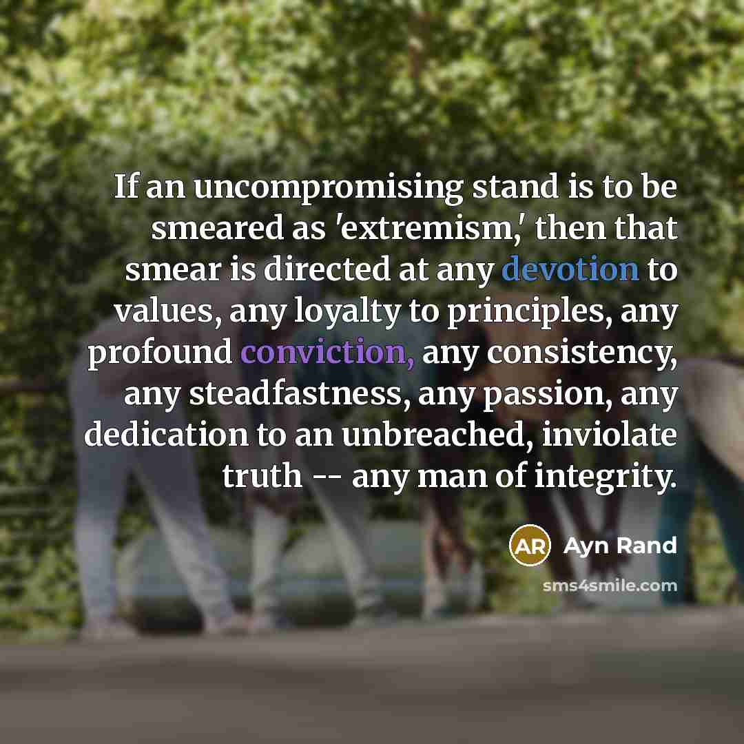 “If an uncompromising stand is to be smeared as 'extremism,' then that smear is directed at any devotion to values, any loyalty to principles, any profound conviction, any consistency, any steadfastness, any passion, any dedication to an unbreached, inviolate truth -- any man of integrity.” quote by Ayn Rand