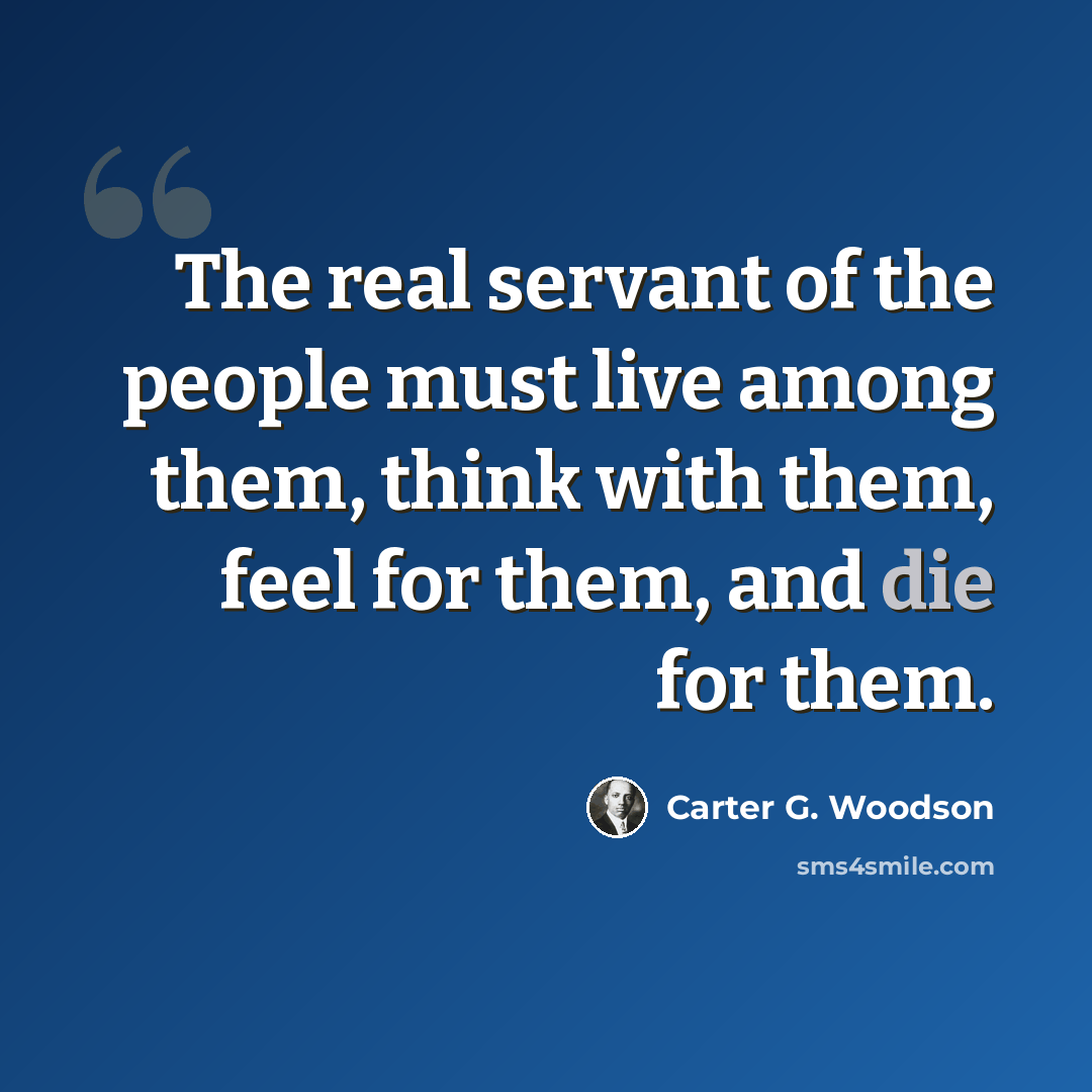 “The real servant of the people must live among them, think with them, feel for them, and die for them.” quote by Carter G. Woodson