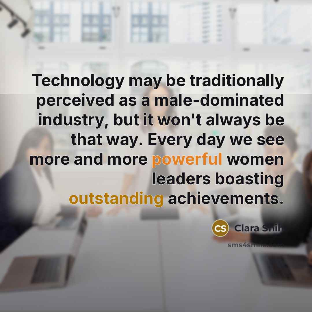 “Technology may be traditionally perceived as a male-dominated industry, but it won't always be that way. Every day we see more and more powerful women leaders boasting outstanding achievements.” quote by Clara Shih