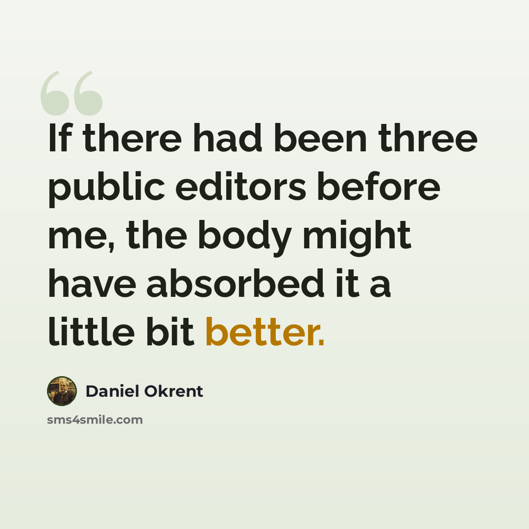 “If there had been three public editors before me, the body might have absorbed it a little bit better.” quote by Daniel Okrent