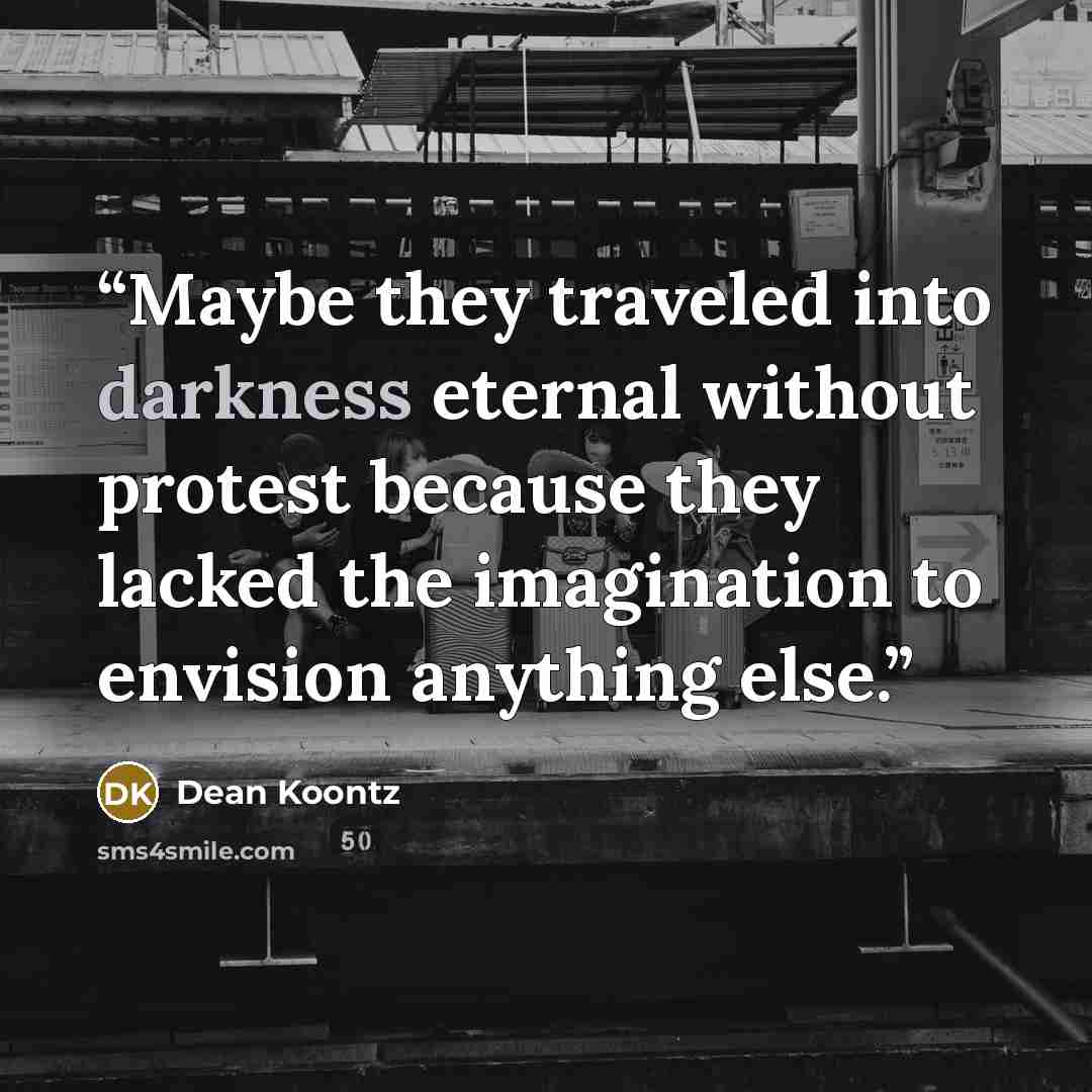 “Maybe they traveled into darkness eternal without protest because they lacked the imagination to envision anything else.” quote by Dean Koontz