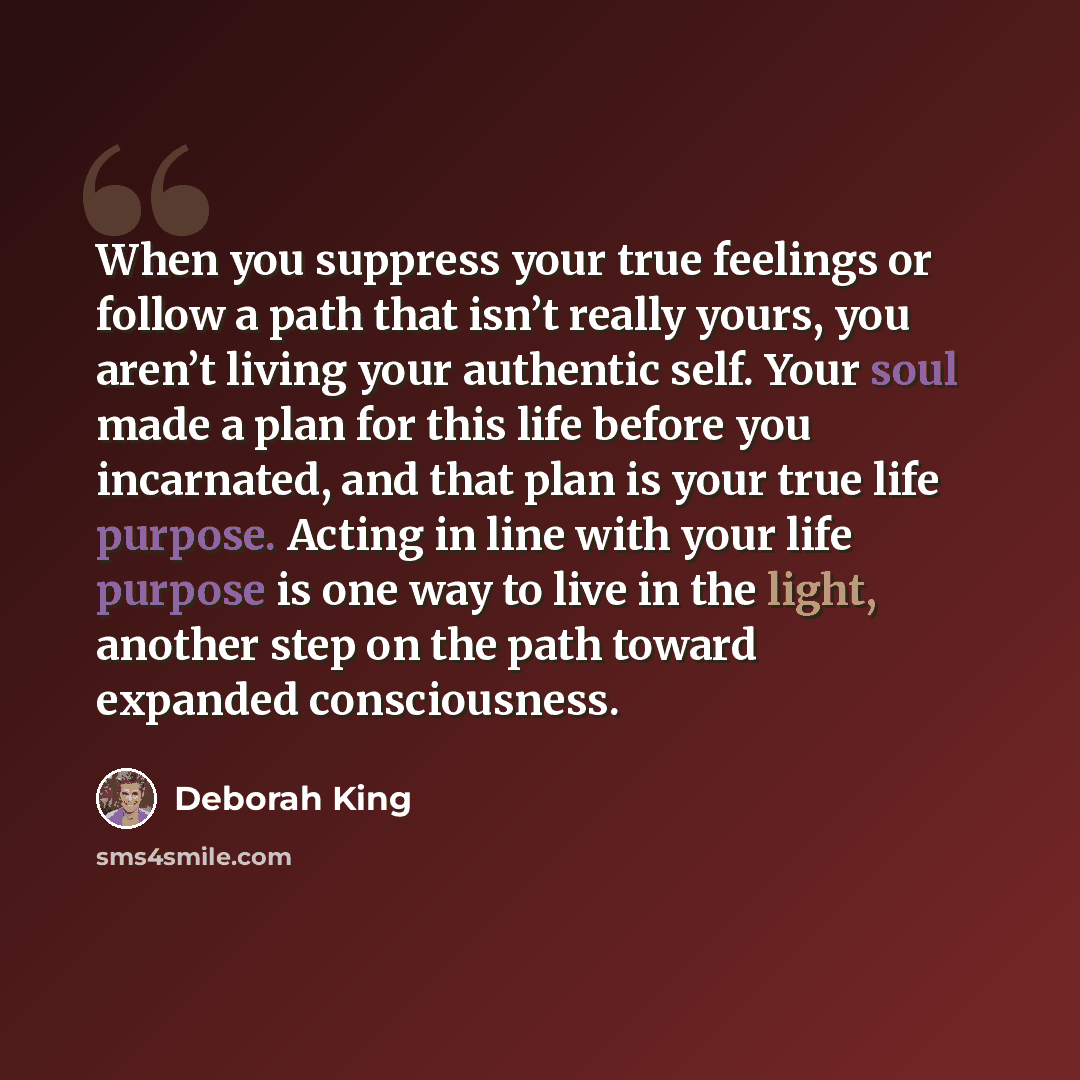 “When you suppress your true feelings or follow a path that isn’t really yours, you aren’t living your authentic self. Your soul made a plan for this life before you incarnated, and that plan is your true life purpose. Acting in line with your life purpose is one way to live in the light, another…” quote by Deborah King