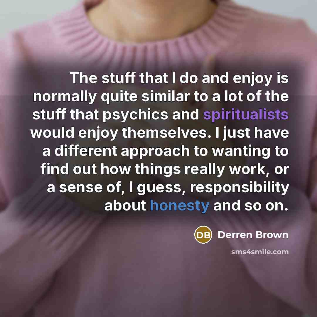 “The stuff that I do and enjoy is normally quite similar to a lot of the stuff that psychics and spiritualists would enjoy themselves. I just have a different approach to wanting to find out how things really work, or a sense of, I guess, responsibility about honesty and so on.” quote by Derren Brown