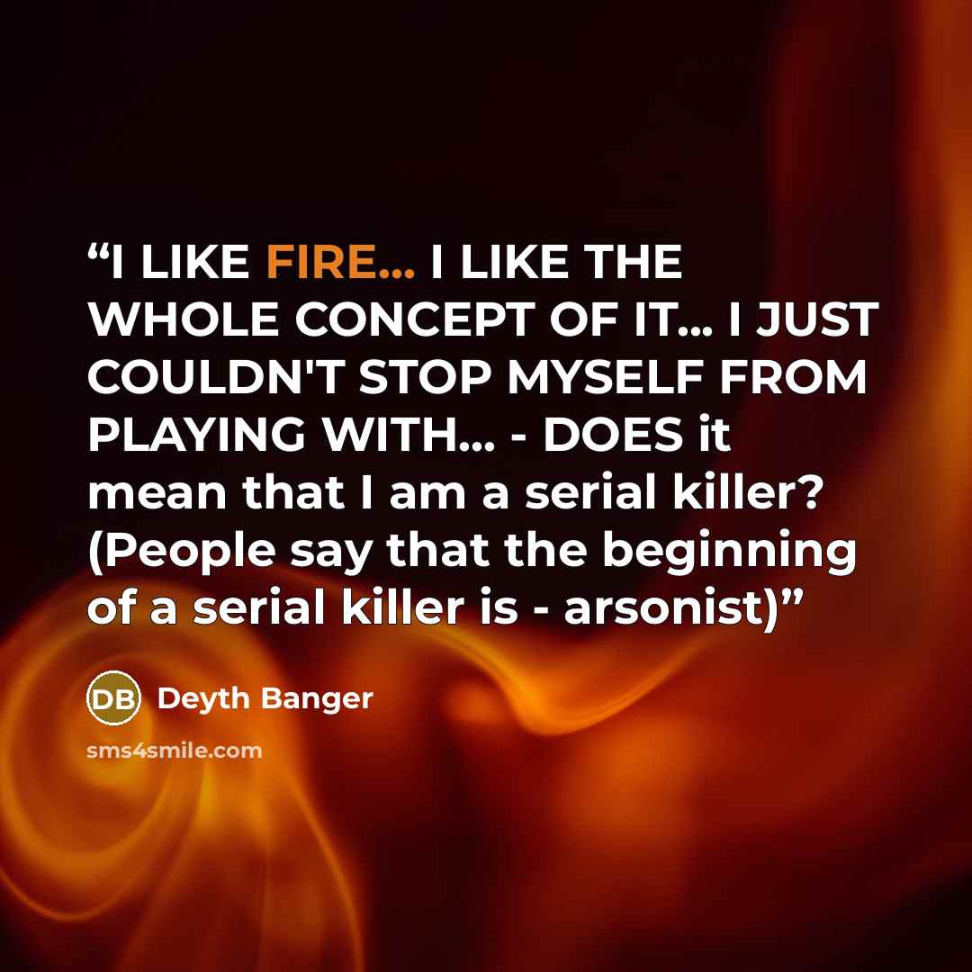 “I LIKE FIRE... I LIKE THE WHOLE CONCEPT OF IT... I JUST COULDN'T STOP MYSELF FROM PLAYING WITH... - DOES it mean that I am a serial killer? (People say that the beginning of a serial killer is - arsonist)” quote by Deyth Banger