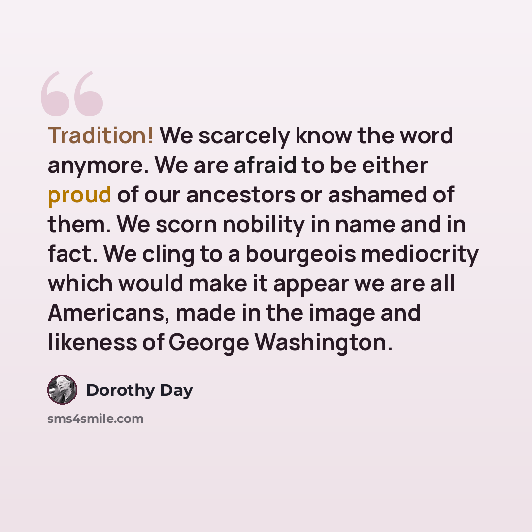 “Tradition! We scarcely know the word anymore. We are afraid to be either proud of our ancestors or ashamed of them. We scorn nobility in name and in fact. We cling to a bourgeois mediocrity which would make it appear we are all Americans, made in the image and likeness of George Washington.” quote by Dorothy Day