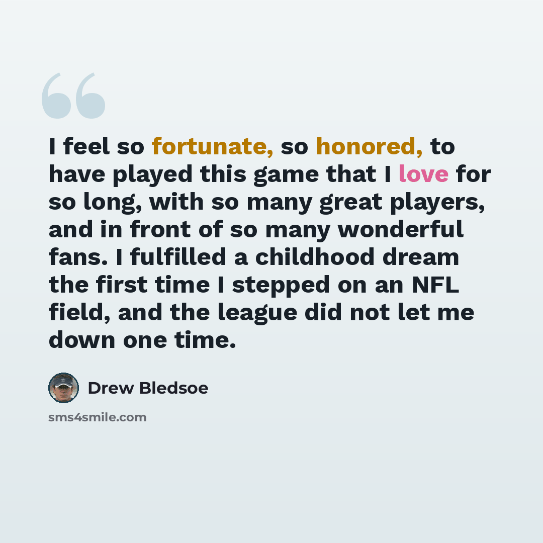 “I feel so fortunate, so honored, to have played this game that I love for so long, with so many great players, and in front of so many wonderful fans. I fulfilled a childhood dream the first time I stepped on an NFL field, and the league did not let me down one time.” quote by Drew Bledsoe