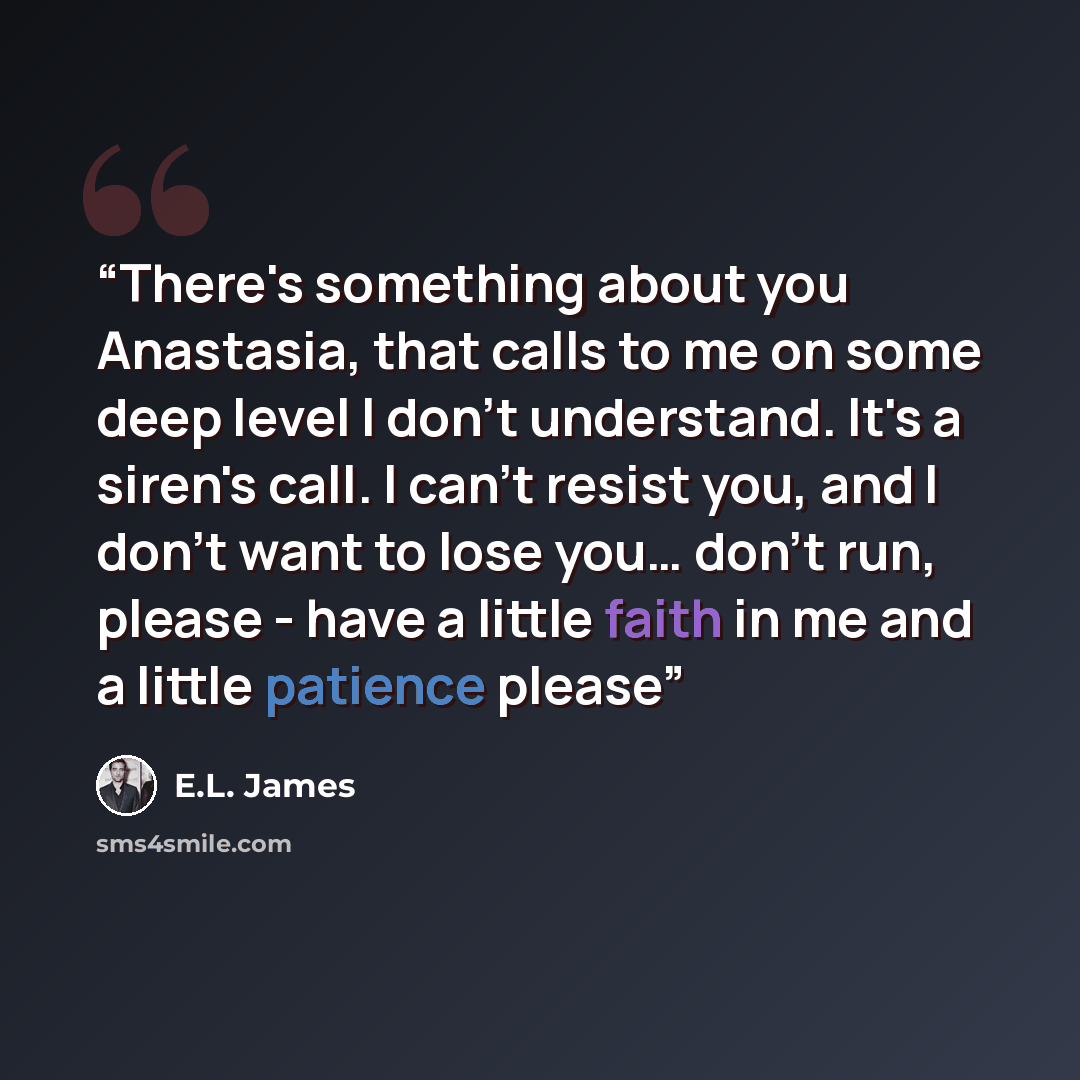 “There's something about you Anastasia, that calls to me on some deep level I don't understand. It's a siren's call. I can't resist you, and I don't want to lose you… don't run, please - have a little faith in me and a little patience please” quote by E.L. James