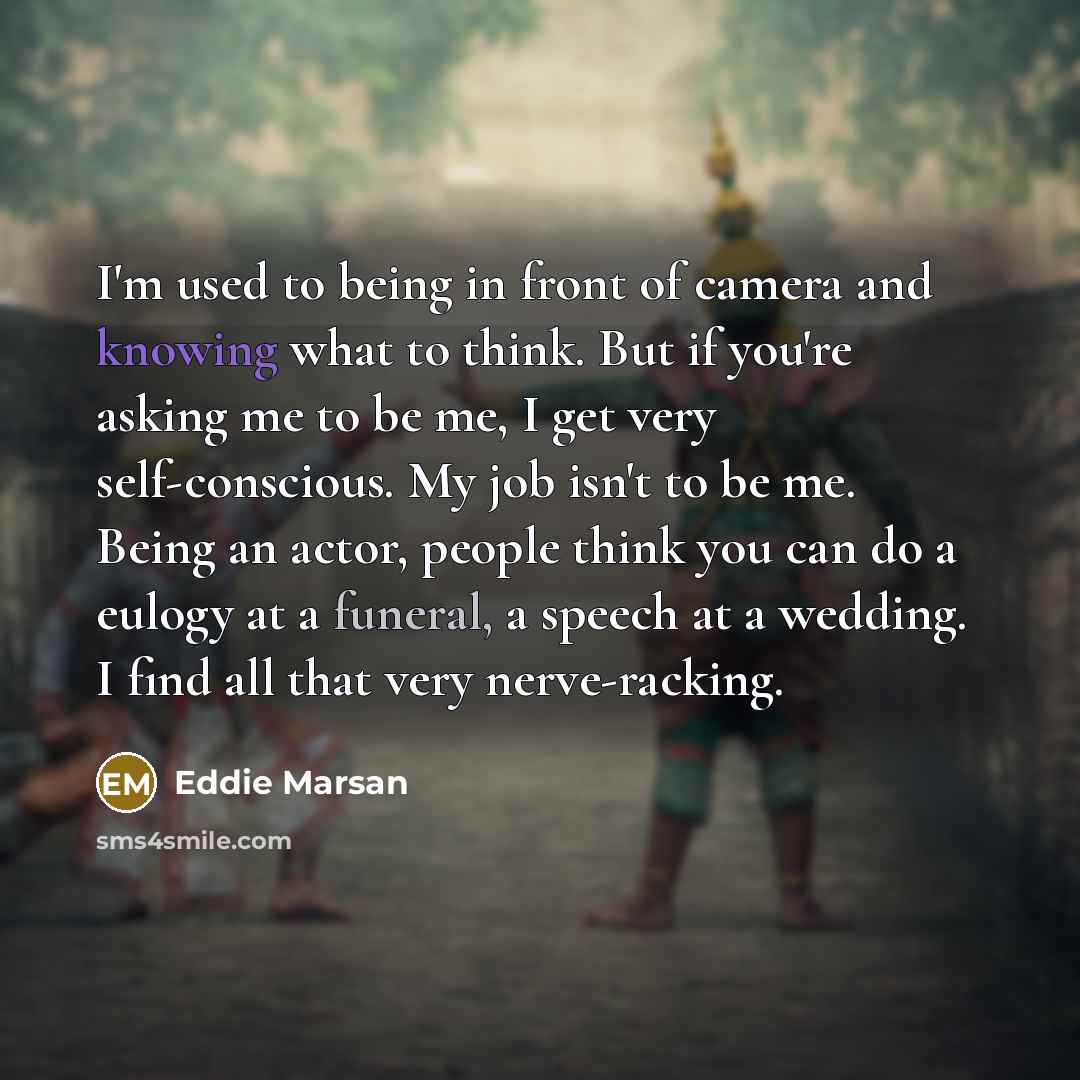 “I'm used to being in front of camera and knowing what to think. But if you're asking me to be me, I get very self-conscious. My job isn't to be me. Being an actor, people think you can do a eulogy at a funeral, a speech at a wedding. I find all that very nerve-racking.” quote by Eddie Marsan