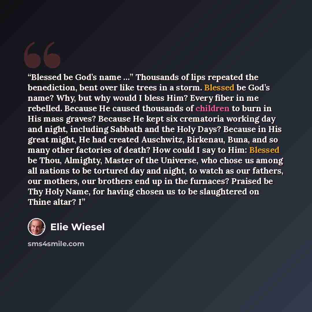 “Blessed be God’s name …” Thousands of lips repeated the benediction, bent over like trees in a storm. Blessed be God’s name? Why, but why would I bless Him? Every fiber in me rebelled. Because He caused thousands of children to burn in His mass graves? Because He kept six crematoria working day…” quote by Elie Wiesel