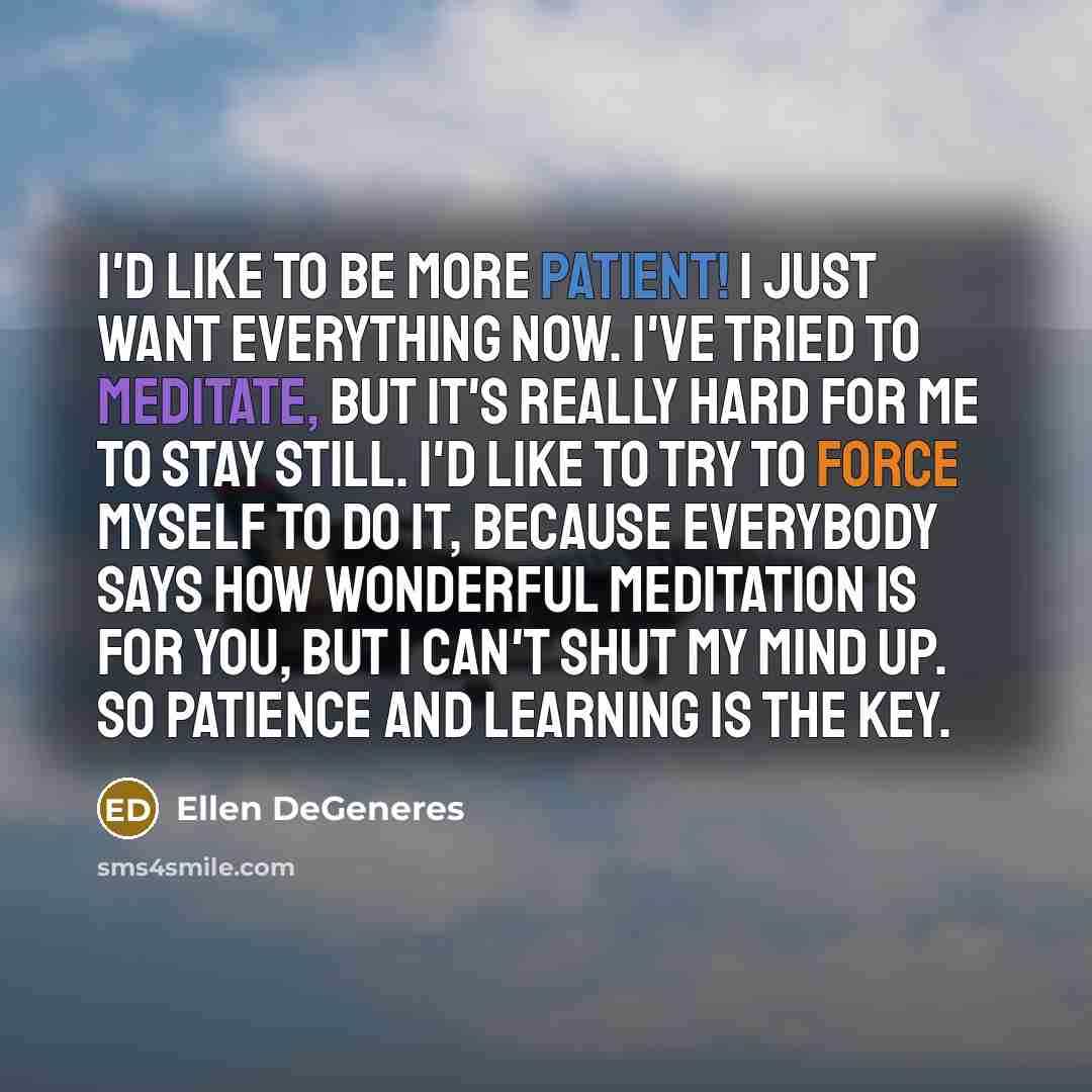 “I'd like to be more patient! I just want everything now. I've tried to meditate, but it's really hard for me to stay still. I'd like to try to force myself to do it, because everybody says how wonderful meditation is for you, but I can't shut my mind up. So patience and learning is the key.” quote by Ellen DeGeneres
