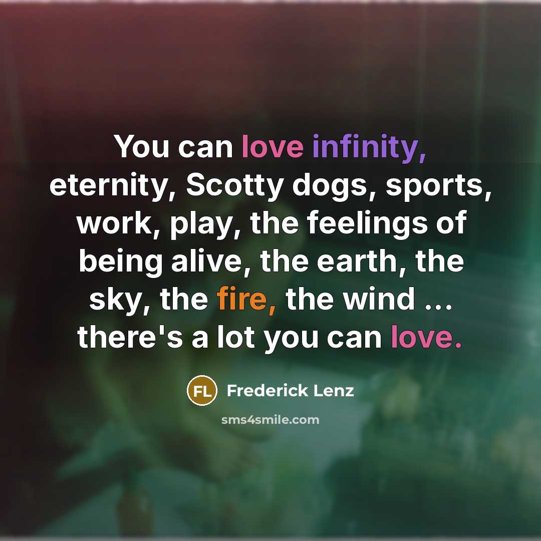 “You can love infinity, eternity, Scotty dogs, sports, work, play, the feelings of being alive, the earth, the sky, the fire, the wind ... there's a lot you can love.” quote by Frederick Lenz