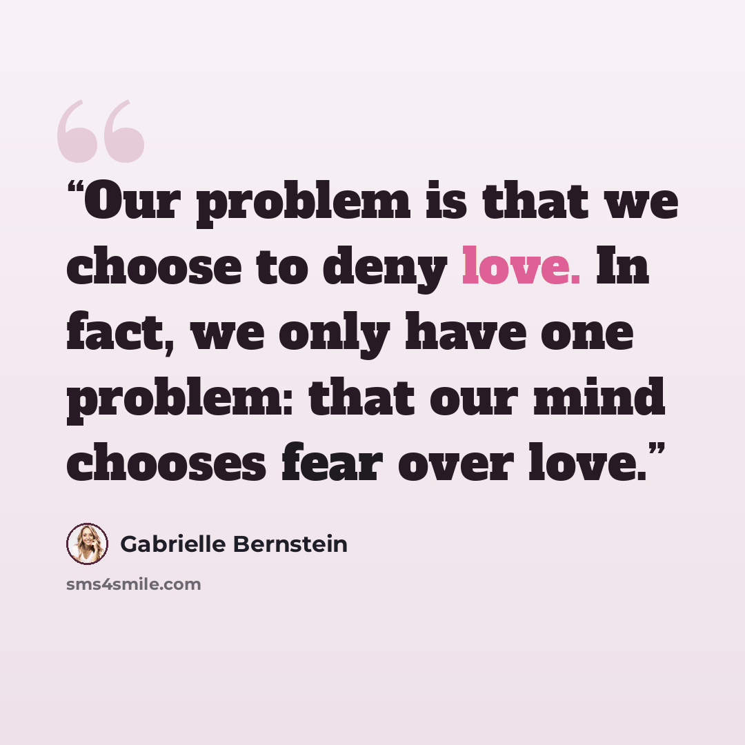 “Our problem is that we choose to deny love. In fact, we only have one problem: that our mind chooses fear over love.” quote by Gabrielle Bernstein