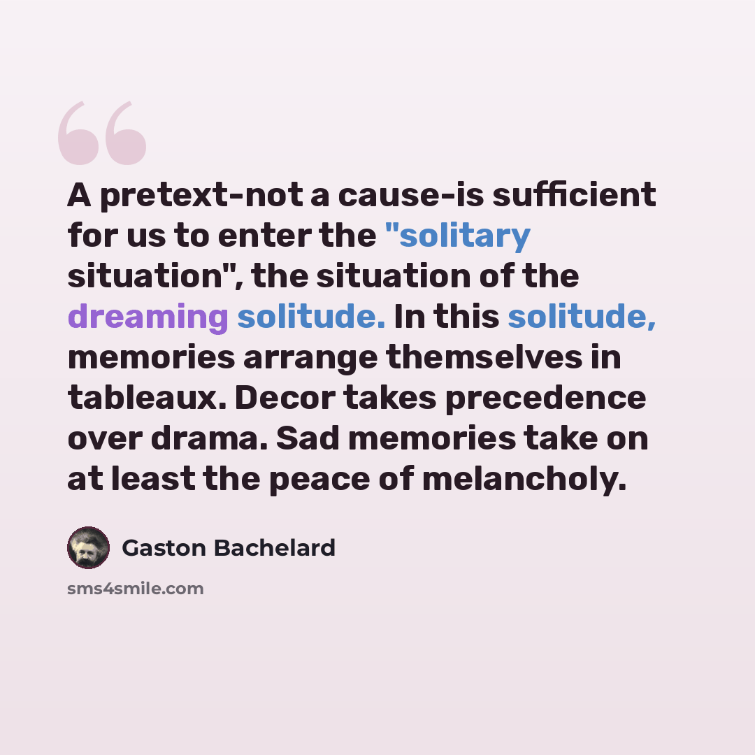 “A pretext-not a cause-is sufficient for us to enter the "solitary situation", the situation of the dreaming solitude. In this solitude, memories arrange themselves in tableaux. Decor takes precedence over drama. Sad memories take on at least the peace of melancholy.” quote by Gaston Bachelard