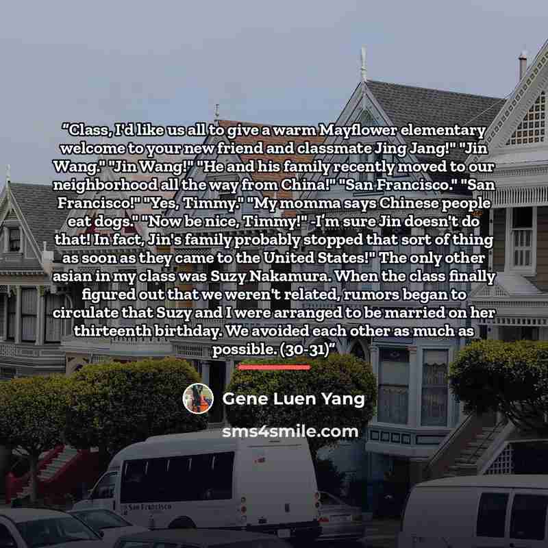 “Class, I'd like us all to give a warm Mayflower elementary welcome to your new friend and classmate Jing Jang!" "Jin Wang." "Jin Wang!" "He and his family recently moved to our neighborhood all the way from China!" "San Francisco." "San Francisco!" "Yes, Timmy." "My momma says Chinese people eat…” quote by Gene Luen Yang
