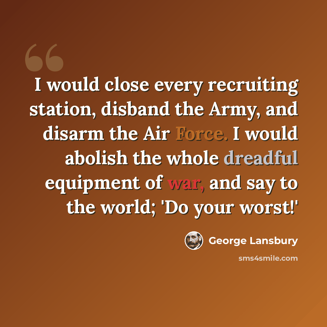 “I would close every recruiting station, disband the Army, and disarm the Air Force. I would abolish the whole dreadful equipment of war, and say to the world; 'Do your worst!'” quote by George Lansbury