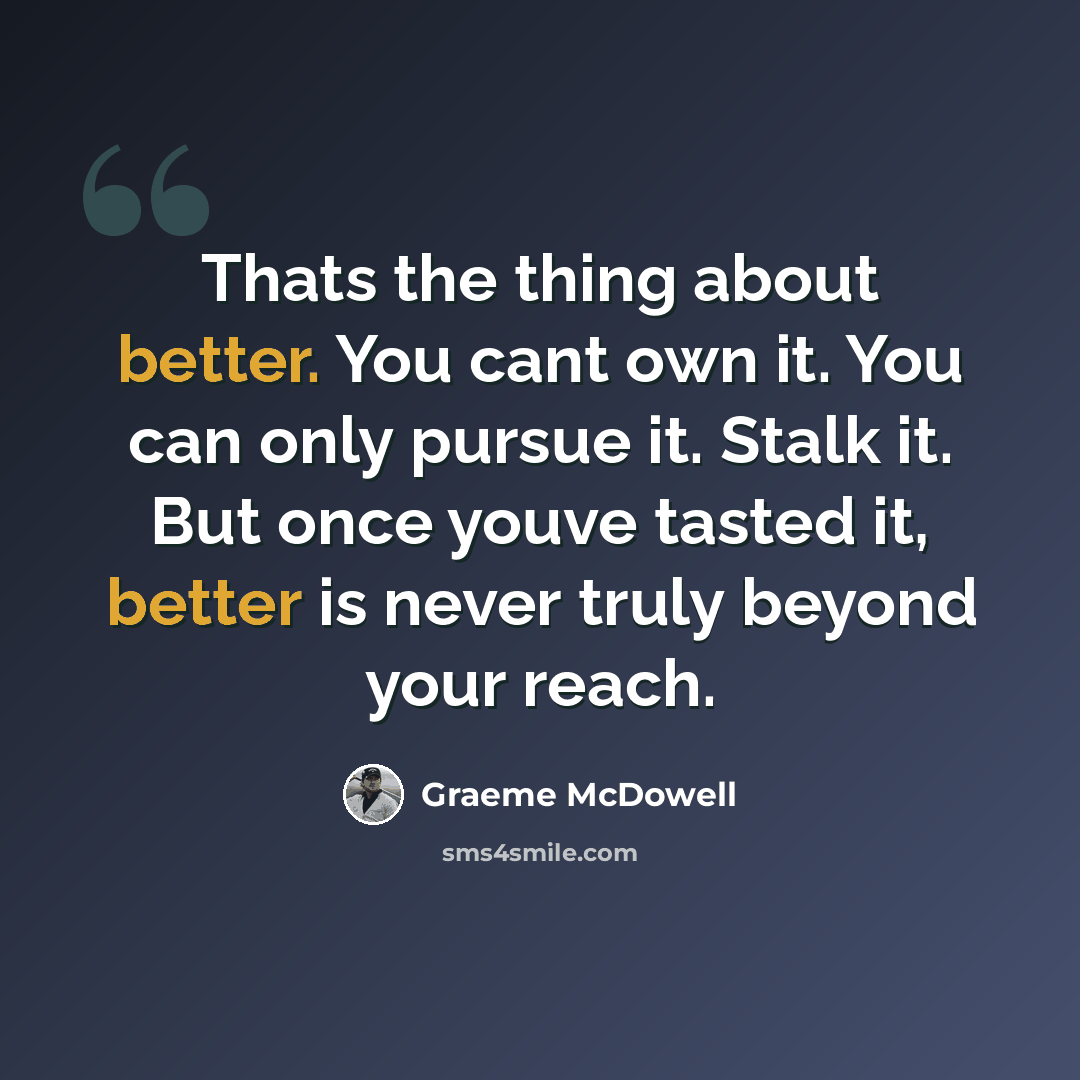 “Thats the thing about better. You cant own it. You can only pursue it. Stalk it. But once youve tasted it, better is never truly beyond your reach.” quote by Graeme McDowell