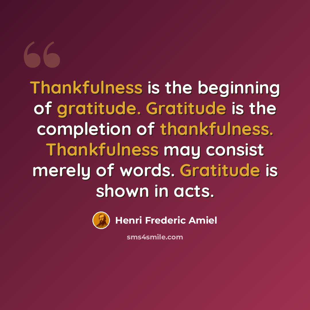 “Thankfulness is the beginning of gratitude. Gratitude is the completion of thankfulness. Thankfulness may consist merely of words. Gratitude is shown in acts.” quote by Henri Frederic Amiel