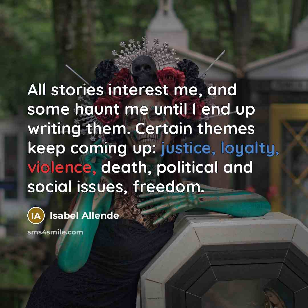 “All stories interest me, and some haunt me until I end up writing them. Certain themes keep coming up: justice, loyalty, violence, death, political and social issues, freedom.” quote by Isabel Allende