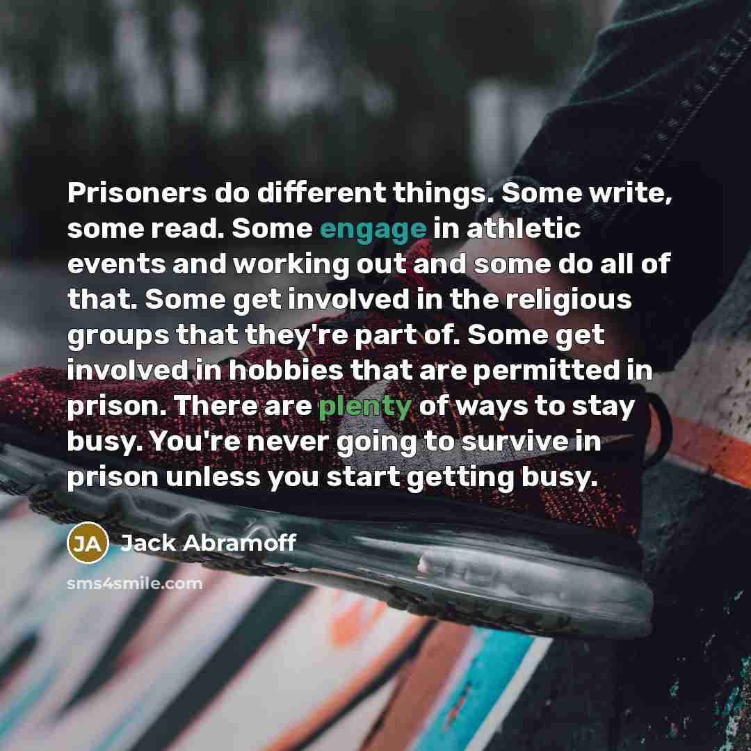 “Prisoners do different things. Some write, some read. Some engage in athletic events and working out and some do all of that. Some get involved in the religious groups that they're part of. Some get involved in hobbies that are permitted in prison. There are plenty of ways to stay busy. You're…” quote by Jack Abramoff