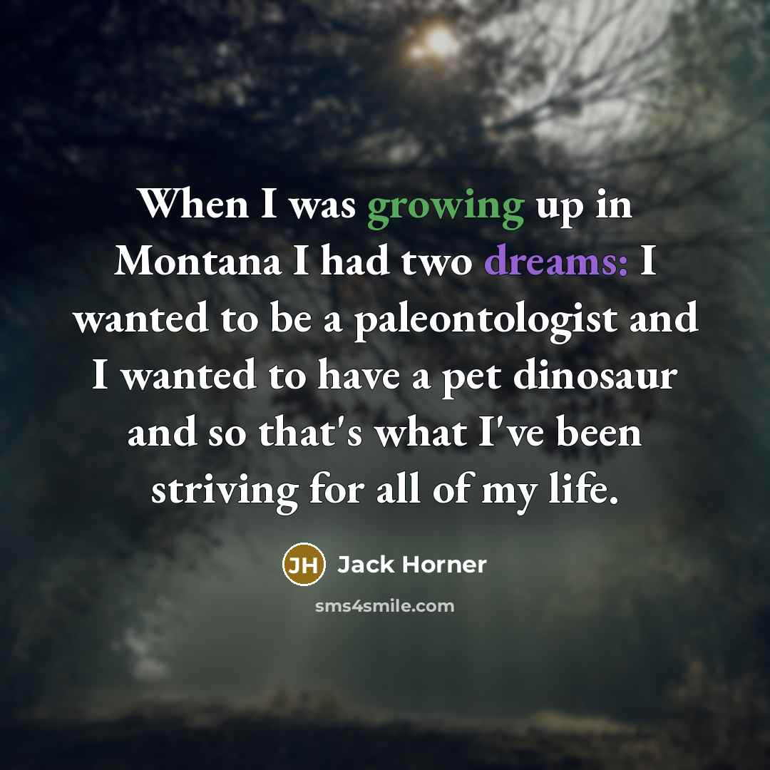 “When I was growing up in Montana I had two dreams: I wanted to be a paleontologist and I wanted to have a pet dinosaur and so that's what I've been striving for all of my life.” quote by Jack Horner