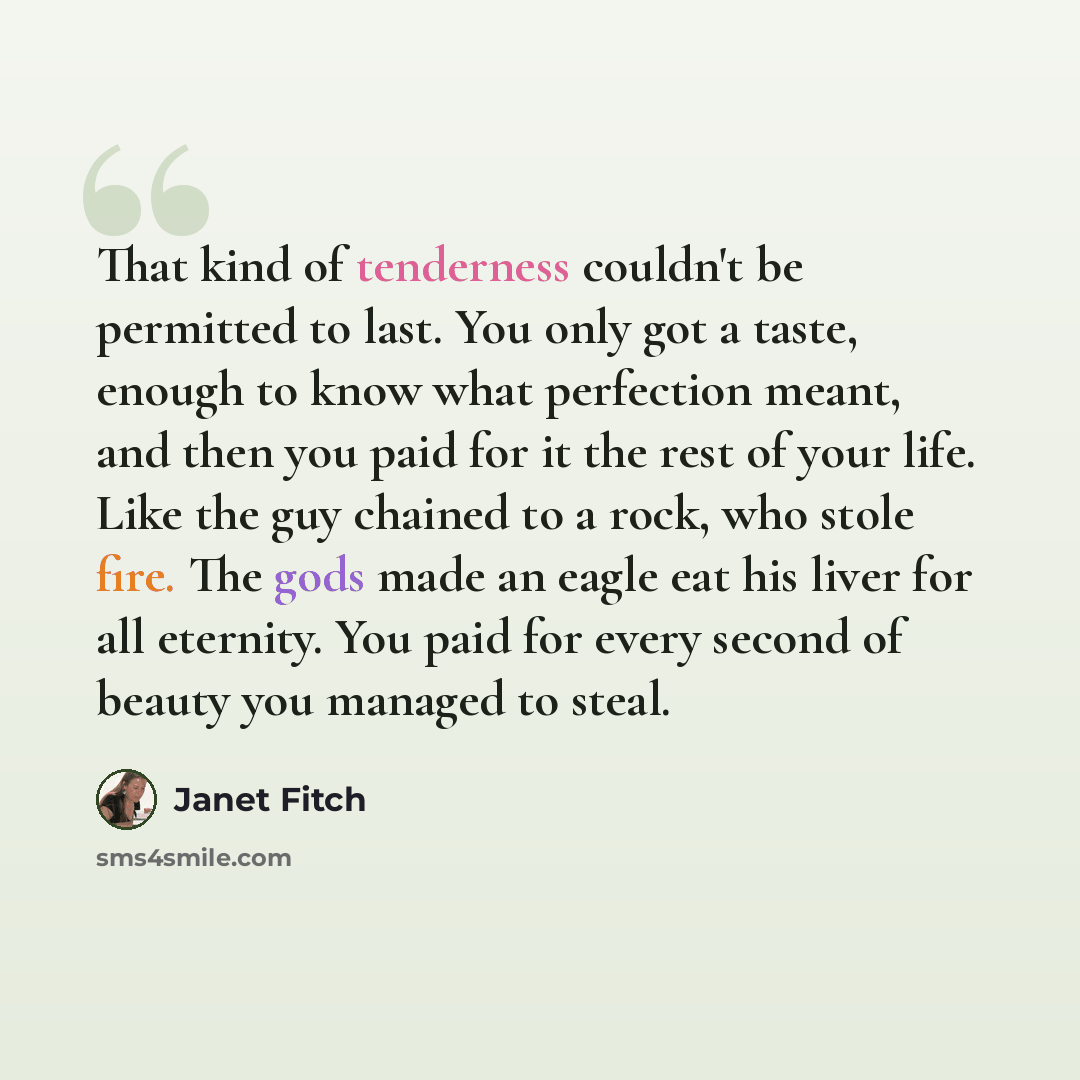 “That kind of tenderness couldn't be permitted to last. You only got a taste, enough to know what perfection meant, and then you paid for it the rest of your life. Like the guy chained to a rock, who stole fire. The gods made an eagle eat his liver for all eternity. You paid for every second of…” quote by Janet Fitch